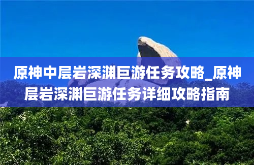 原神中层岩深渊巨游任务攻略_原神层岩深渊巨游任务详细攻略指南