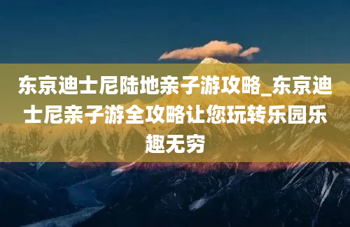 东京迪士尼陆地亲子游攻略_东京迪士尼亲子游全攻略让您玩转乐园乐趣无穷