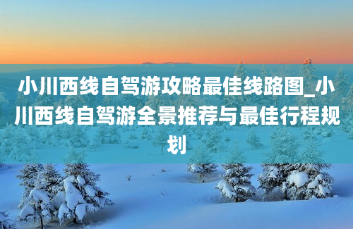 小川西线自驾游攻略最佳线路图_小川西线自驾游全景推荐与最佳行程规划