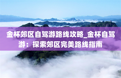 金杯郊区自驾游路线攻略_金杯自驾游：探索郊区完美路线指南