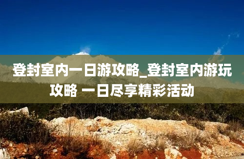 登封室内一日游攻略_登封室内游玩攻略 一日尽享精彩活动