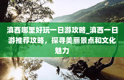 滇西哪里好玩一日游攻略_滇西一日游推荐攻略，探寻美丽景点和文化魅力