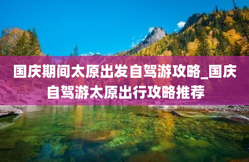 国庆期间太原出发自驾游攻略_国庆自驾游太原出行攻略推荐