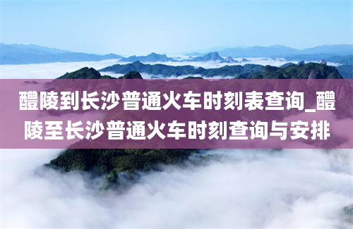 醴陵到长沙普通火车时刻表查询_醴陵至长沙普通火车时刻查询与安排