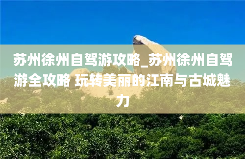 苏州徐州自驾游攻略_苏州徐州自驾游全攻略 玩转美丽的江南与古城魅力