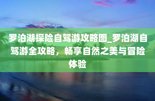 罗泊湖探险自驾游攻略图_罗泊湖自驾游全攻略，畅享自然之美与冒险体验