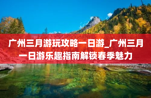 广州三月游玩攻略一日游_广州三月一日游乐趣指南解锁春季魅力