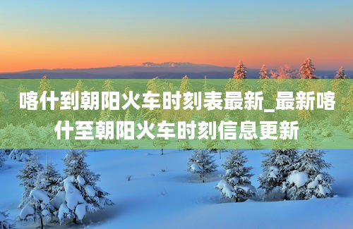 喀什到朝阳火车时刻表最新_最新喀什至朝阳火车时刻信息更新