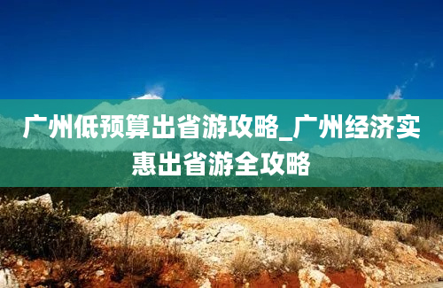 广州低预算出省游攻略_广州经济实惠出省游全攻略