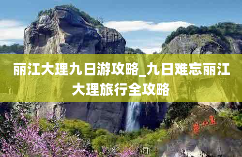 丽江大理九日游攻略_九日难忘丽江大理旅行全攻略