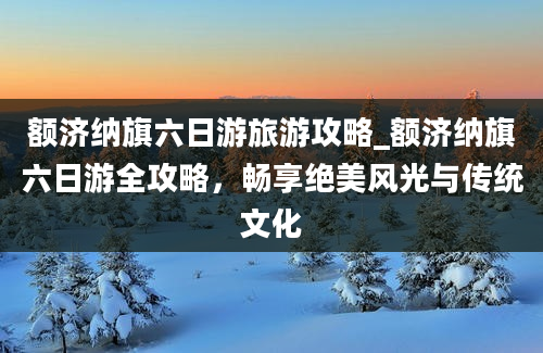 额济纳旗六日游旅游攻略_额济纳旗六日游全攻略，畅享绝美风光与传统文化