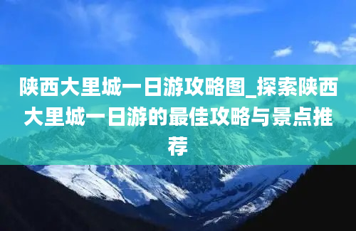 陕西大里城一日游攻略图_探索陕西大里城一日游的最佳攻略与景点推荐