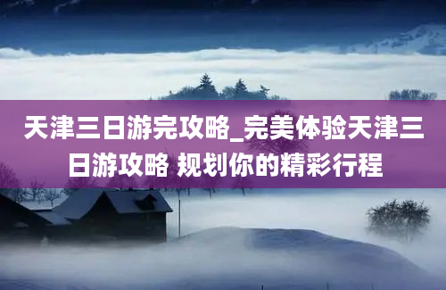 天津三日游完攻略_完美体验天津三日游攻略 规划你的精彩行程