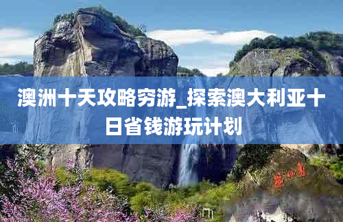 澳洲十天攻略穷游_探索澳大利亚十日省钱游玩计划