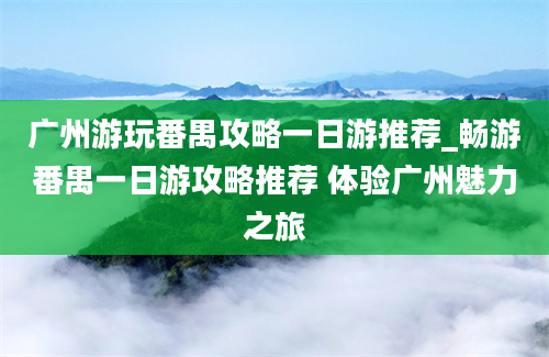 广州游玩番禺攻略一日游推荐_畅游番禺一日游攻略推荐 体验广州魅力之旅