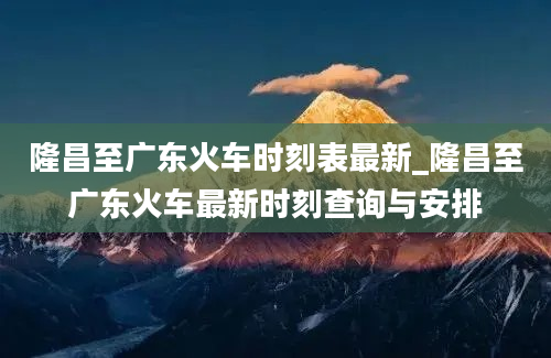 隆昌至广东火车时刻表最新_隆昌至广东火车最新时刻查询与安排