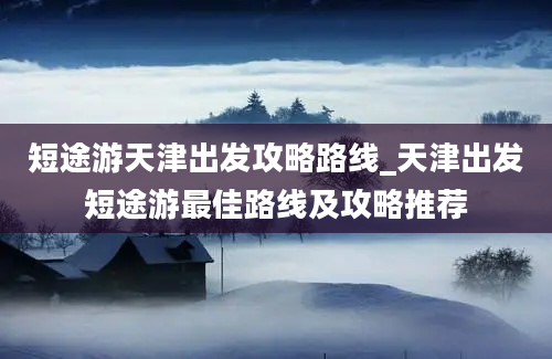 短途游天津出发攻略路线_天津出发短途游最佳路线及攻略推荐