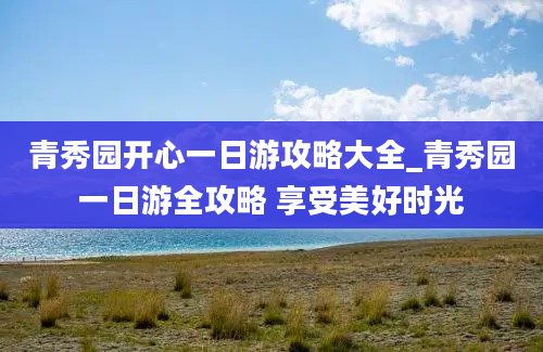 青秀园开心一日游攻略大全_青秀园一日游全攻略 享受美好时光