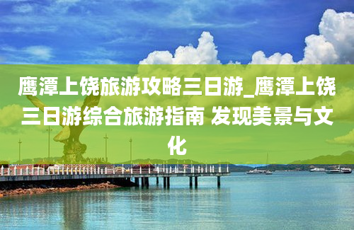 鹰潭上饶旅游攻略三日游_鹰潭上饶三日游综合旅游指南 发现美景与文化