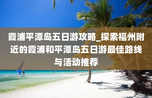 霞浦平潭岛五日游攻略_探索福州附近的霞浦和平潭岛五日游最佳路线与活动推荐