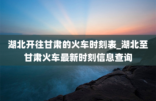 湖北开往甘肃的火车时刻表_湖北至甘肃火车最新时刻信息查询