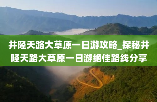 井陉天路大草原一日游攻略_探秘井陉天路大草原一日游绝佳路线分享