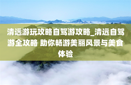 清远游玩攻略自驾游攻略_清远自驾游全攻略 助你畅游美丽风景与美食体验