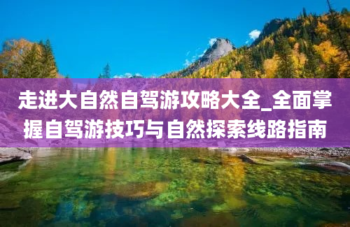 走进大自然自驾游攻略大全_全面掌握自驾游技巧与自然探索线路指南