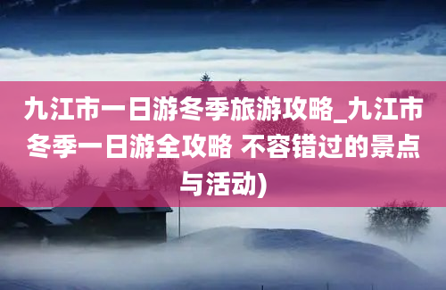 九江市一日游冬季旅游攻略_九江市冬季一日游全攻略 不容错过的景点与活动)