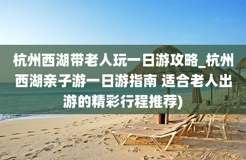 杭州西湖带老人玩一日游攻略_杭州西湖亲子游一日游指南 适合老人出游的精彩行程推荐)