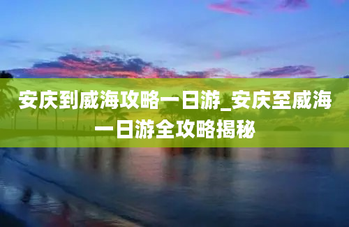 安庆到威海攻略一日游_安庆至威海一日游全攻略揭秘