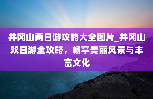 井冈山两日游攻略大全图片_井冈山双日游全攻略，畅享美丽风景与丰富文化