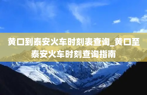 黄口到泰安火车时刻表查询_黄口至泰安火车时刻查询指南