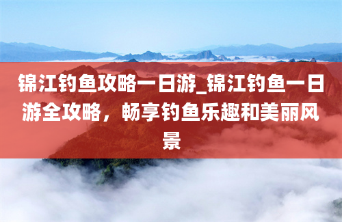 锦江钓鱼攻略一日游_锦江钓鱼一日游全攻略，畅享钓鱼乐趣和美丽风景