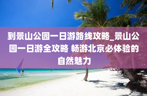 到景山公园一日游路线攻略_景山公园一日游全攻略 畅游北京必体验的自然魅力