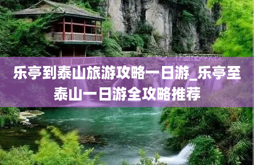 乐亭到泰山旅游攻略一日游_乐亭至泰山一日游全攻略推荐