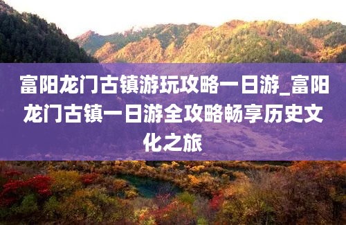 富阳龙门古镇游玩攻略一日游_富阳龙门古镇一日游全攻略畅享历史文化之旅