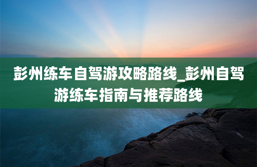 彭州练车自驾游攻略路线_彭州自驾游练车指南与推荐路线