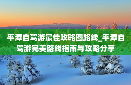 平潭自驾游最佳攻略图路线_平潭自驾游完美路线指南与攻略分享