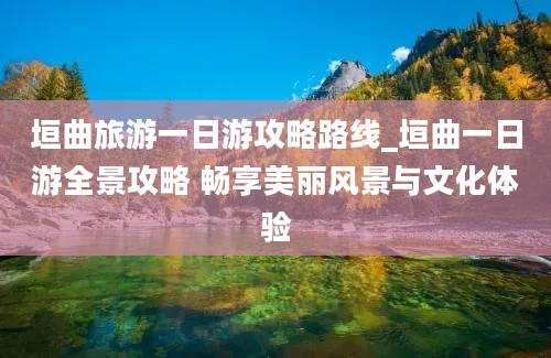 垣曲旅游一日游攻略路线_垣曲一日游全景攻略 畅享美丽风景与文化体验