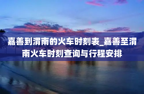 嘉善到渭南的火车时刻表_嘉善至渭南火车时刻查询与行程安排