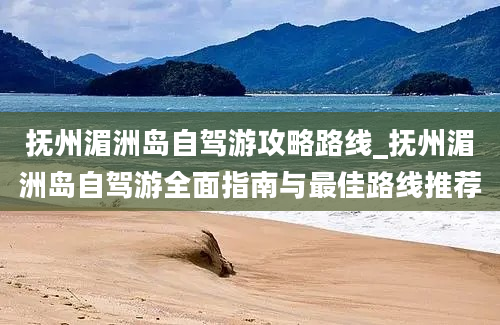 抚州湄洲岛自驾游攻略路线_抚州湄洲岛自驾游全面指南与最佳路线推荐