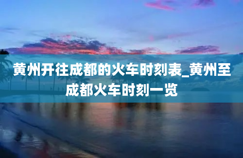 黄州开往成都的火车时刻表_黄州至成都火车时刻一览