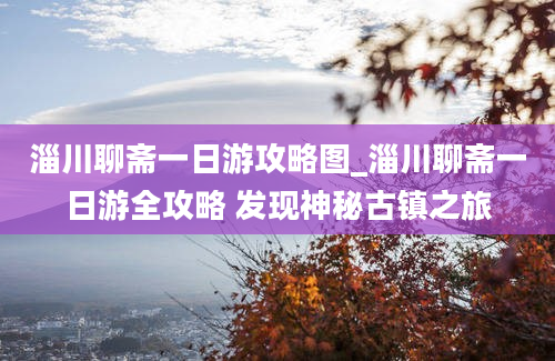 淄川聊斋一日游攻略图_淄川聊斋一日游全攻略 发现神秘古镇之旅