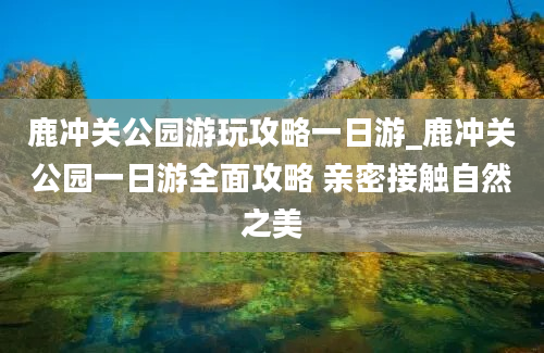 鹿冲关公园游玩攻略一日游_鹿冲关公园一日游全面攻略 亲密接触自然之美