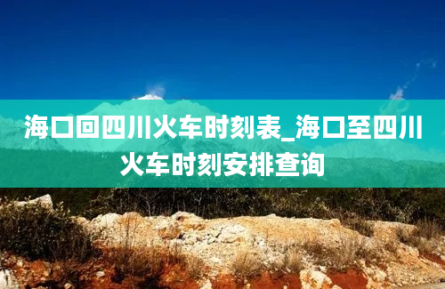 海口回四川火车时刻表_海口至四川火车时刻安排查询