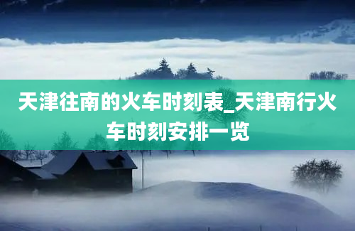 天津往南的火车时刻表_天津南行火车时刻安排一览