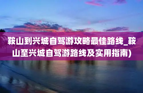 鞍山到兴城自驾游攻略最佳路线_鞍山至兴城自驾游路线及实用指南)