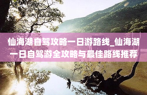 仙海湖自驾攻略一日游路线_仙海湖一日自驾游全攻略与最佳路线推荐