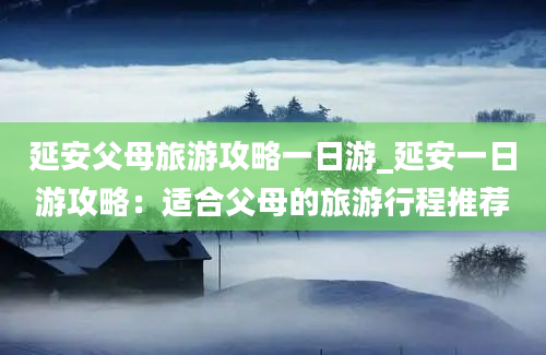 延安父母旅游攻略一日游_延安一日游攻略：适合父母的旅游行程推荐